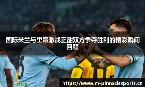 国际米兰与里昂激战正酣双方争夺胜利的精彩瞬间回顾